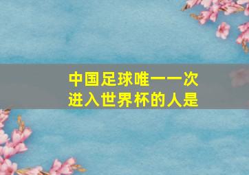 中国足球唯一一次进入世界杯的人是