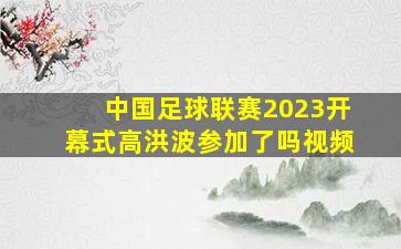 中国足球联赛2023开幕式高洪波参加了吗视频