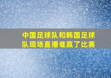 中国足球队和韩国足球队现场直播谁赢了比赛