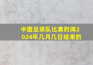 中国足球队比赛时间2024年几月几日结束的