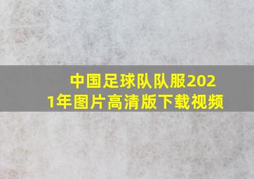 中国足球队队服2021年图片高清版下载视频