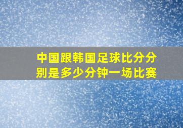 中国跟韩国足球比分分别是多少分钟一场比赛