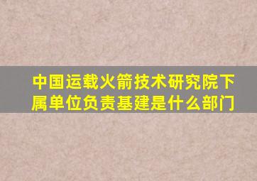 中国运载火箭技术研究院下属单位负责基建是什么部门