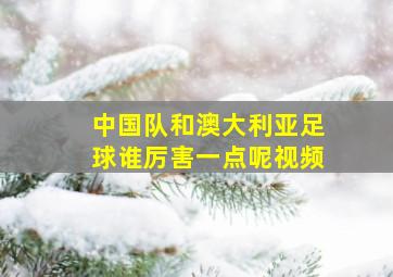 中国队和澳大利亚足球谁厉害一点呢视频