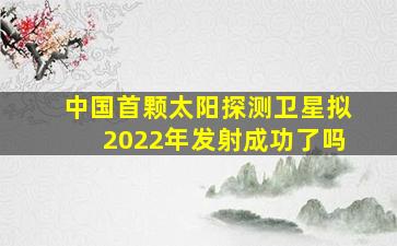 中国首颗太阳探测卫星拟2022年发射成功了吗