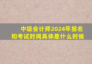 中级会计师2024年报名和考试时间具体是什么时候