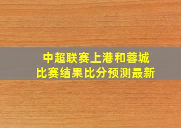 中超联赛上港和蓉城比赛结果比分预测最新