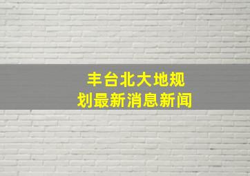 丰台北大地规划最新消息新闻