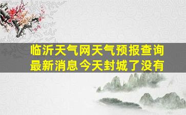 临沂天气网天气预报查询最新消息今天封城了没有