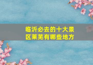 临沂必去的十大景区莱芜有哪些地方