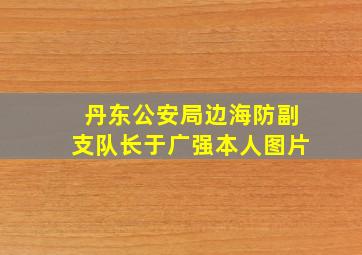 丹东公安局边海防副支队长于广强本人图片