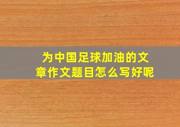 为中国足球加油的文章作文题目怎么写好呢