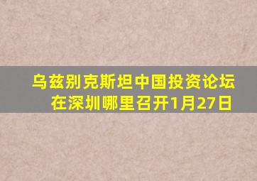 乌兹别克斯坦中国投资论坛在深圳哪里召开1月27日