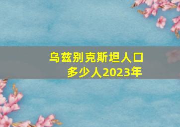 乌兹别克斯坦人口多少人2023年