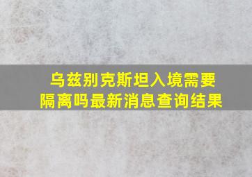 乌兹别克斯坦入境需要隔离吗最新消息查询结果