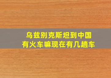 乌兹别克斯坦到中国有火车嘛现在有几趟车