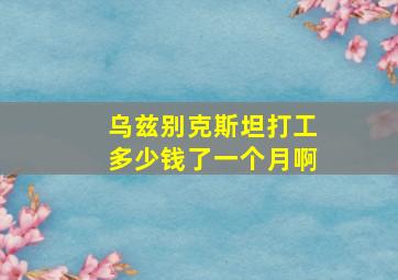 乌兹别克斯坦打工多少钱了一个月啊