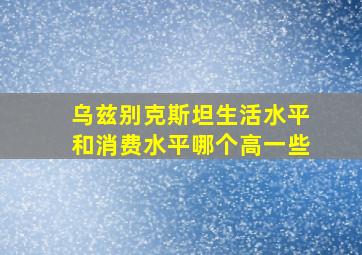 乌兹别克斯坦生活水平和消费水平哪个高一些