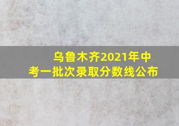 乌鲁木齐2021年中考一批次录取分数线公布