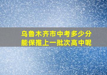 乌鲁木齐市中考多少分能保推上一批次高中呢