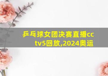 乒乓球女团决赛直播cctv5回放,2024奥运