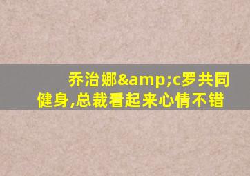 乔治娜&c罗共同健身,总裁看起来心情不错