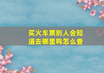 买火车票别人会知道去哪里吗怎么查