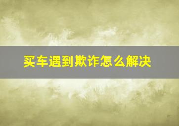 买车遇到欺诈怎么解决