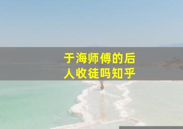 于海师傅的后人收徒吗知乎