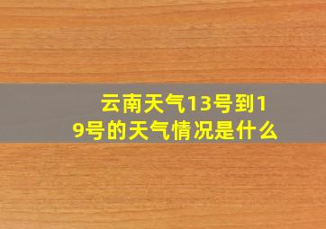 云南天气13号到19号的天气情况是什么