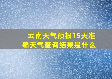 云南天气预报15天准确天气查询结果是什么