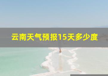 云南天气预报15天多少度