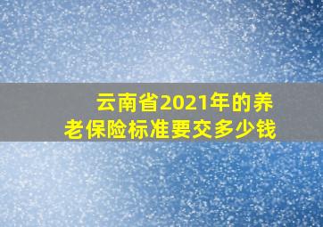 云南省2021年的养老保险标准要交多少钱