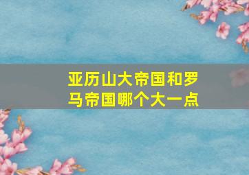 亚历山大帝国和罗马帝国哪个大一点