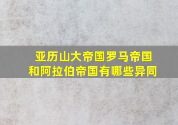 亚历山大帝国罗马帝国和阿拉伯帝国有哪些异同