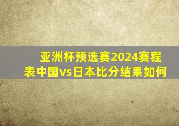 亚洲杯预选赛2024赛程表中国vs日本比分结果如何