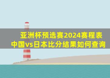 亚洲杯预选赛2024赛程表中国vs日本比分结果如何查询