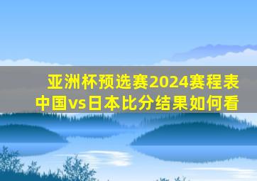 亚洲杯预选赛2024赛程表中国vs日本比分结果如何看