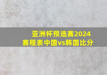 亚洲杯预选赛2024赛程表中国vs韩国比分