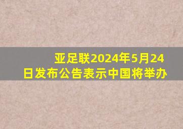 亚足联2024年5月24日发布公告表示中国将举办