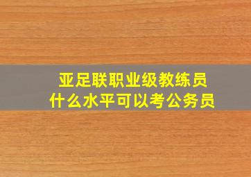 亚足联职业级教练员什么水平可以考公务员