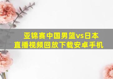 亚锦赛中国男篮vs日本直播视频回放下载安卓手机