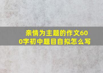 亲情为主题的作文600字初中题目自拟怎么写