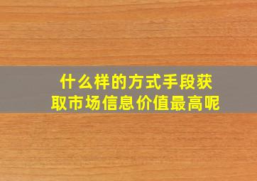 什么样的方式手段获取市场信息价值最高呢