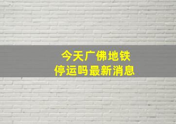 今天广佛地铁停运吗最新消息