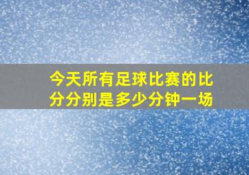 今天所有足球比赛的比分分别是多少分钟一场