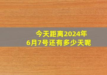 今天距离2024年6月7号还有多少天呢