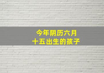 今年阴历六月十五出生的孩子