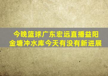 今晚篮球广东宏远直播益阳金塘冲水库今天有没有新进展