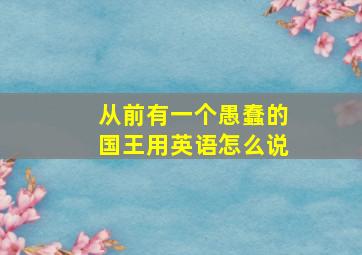 从前有一个愚蠢的国王用英语怎么说